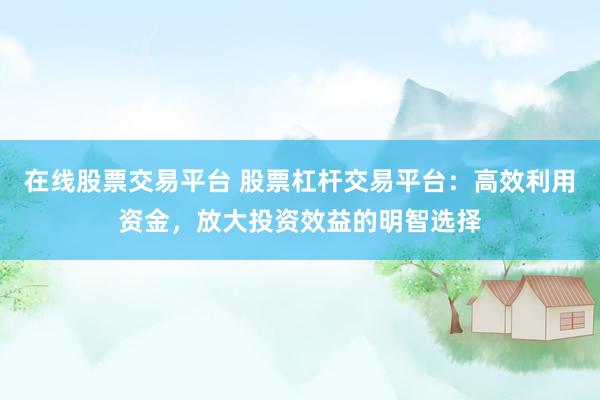 在线股票交易平台 股票杠杆交易平台：高效利用资金，放大投资效益的明智选择