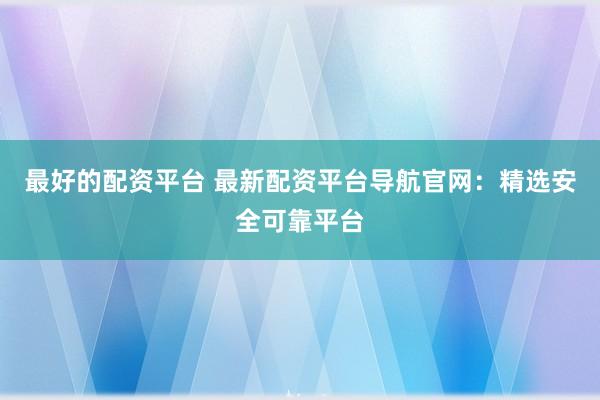 最好的配资平台 最新配资平台导航官网：精选安全可靠平台