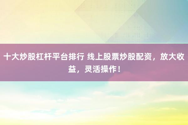 十大炒股杠杆平台排行 线上股票炒股配资，放大收益，灵活操作！