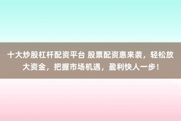 十大炒股杠杆配资平台 股票配资惠来袭，轻松放大资金，把握市场机遇，盈利快人一步！