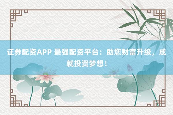 证券配资APP 最强配资平台:助您财富升级,成就投资梦想!
