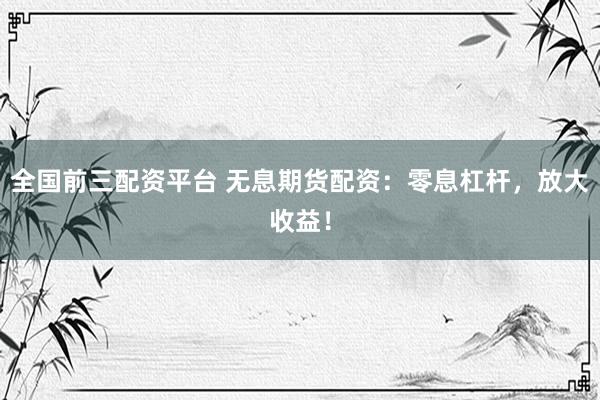 全国前三配资平台 无息期货配资：零息杠杆，放大收益！