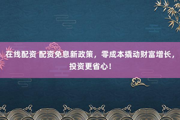 在线配资 配资免息新政策，零成本撬动财富增长，投资更省心！