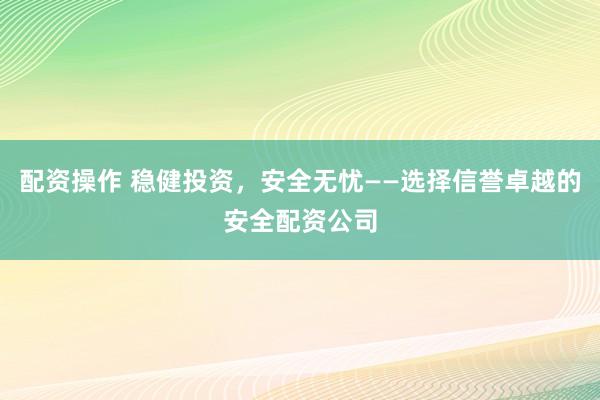 配资操作 稳健投资，安全无忧——选择信誉卓越的安全配资公司