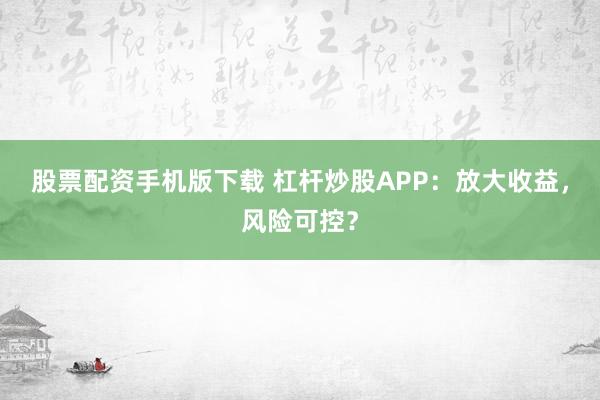 股票配资手机版下载 杠杆炒股APP：放大收益，风险可控？