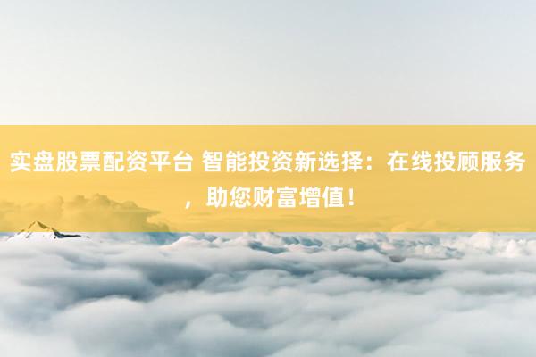 实盘股票配资平台 智能投资新选择：在线投顾服务，助您财富增值！