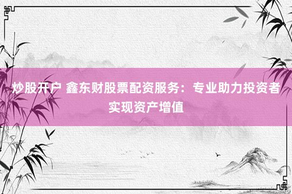炒股开户 鑫东财股票配资服务：专业助力投资者实现资产增值