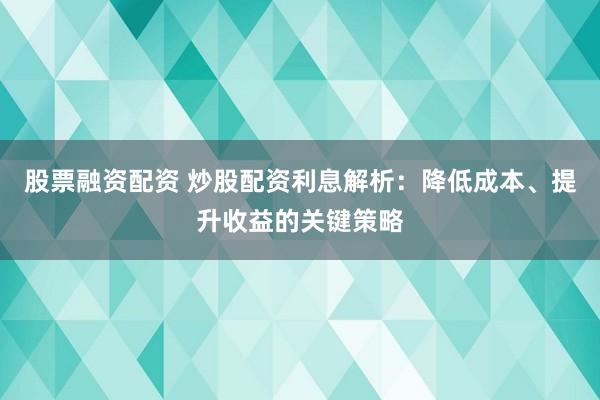 股票融资配资 炒股配资利息解析:降低成本、提升收益的关键策略