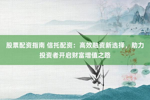 股票配资指南 信托配资：高效融资新选择，助力投资者开启财富增值之路