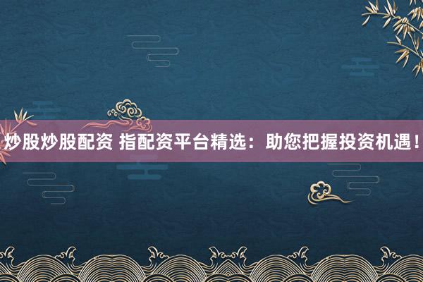 炒股炒股配资 指配资平台精选：助您把握投资机遇！