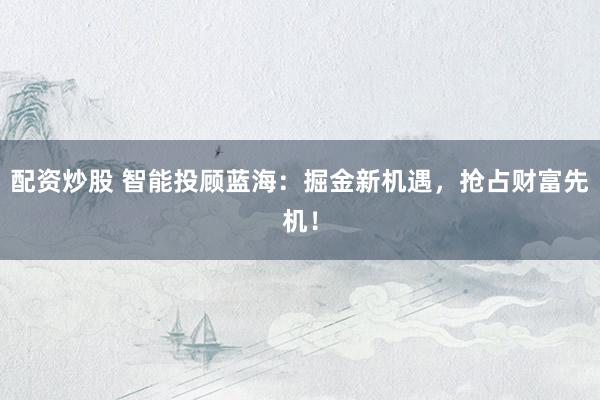 配资炒股 智能投顾蓝海：掘金新机遇，抢占财富先机！