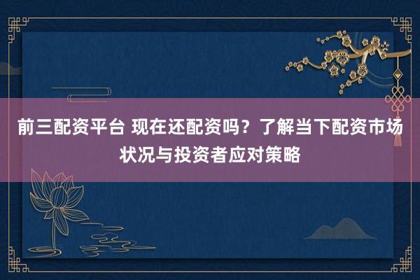前三配资平台 现在还配资吗？了解当下配资市场状况与投资者应对策略
