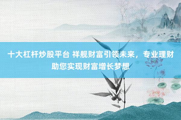 十大杠杆炒股平台 祥舰财富引领未来，专业理财助您实现财富增长梦想