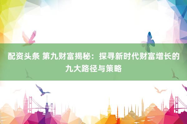 配资头条 第九财富揭秘：探寻新时代财富增长的九大路径与策略