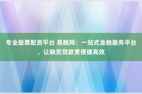 专业股票配资平台 易融网：一站式金融服务平台，让融资贷款更便捷高效