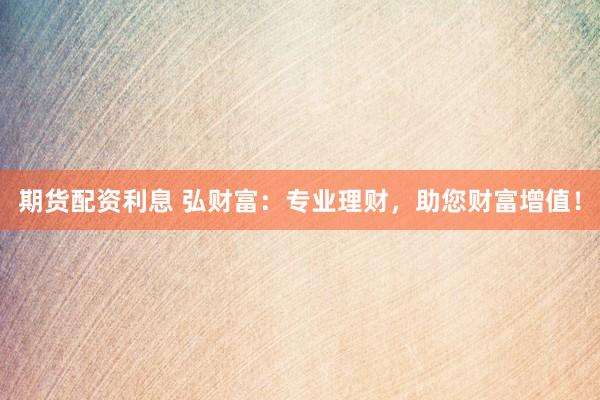 期货配资利息 弘财富：专业理财，助您财富增值！