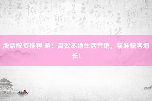股票配资推荐 略：高效本地生活营销，精准获客增长！