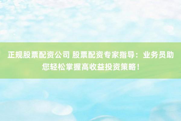 正规股票配资公司 股票配资专家指导:业务员助您轻松掌握高收益投资策略!