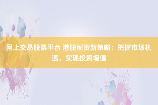 网上交易股票平台 港股配资新策略：把握市场机遇，实现投资增值