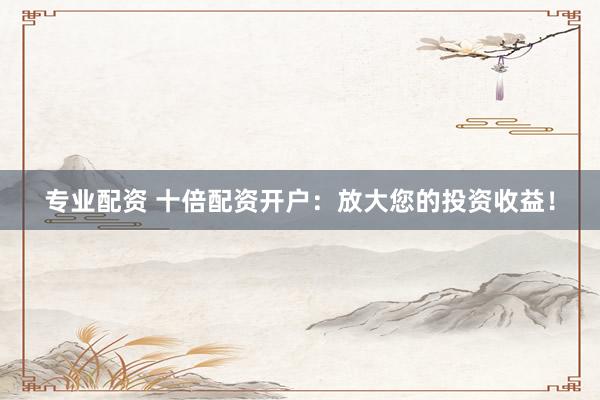 专业配资 十倍配资开户：放大您的投资收益！