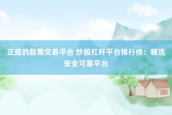 正规的股票交易平台 炒股杠杆平台排行榜：精选安全可靠平台