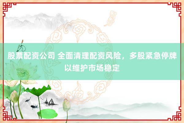 股票配资公司 全面清理配资风险，多股紧急停牌以维护市场稳定