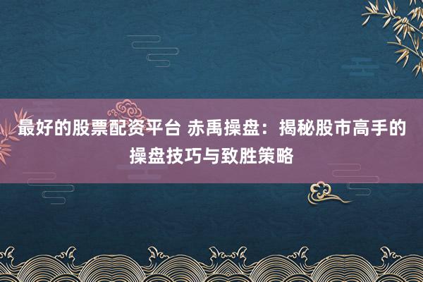 最好的股票配资平台 赤禹操盘：揭秘股市高手的操盘技巧与致胜策略