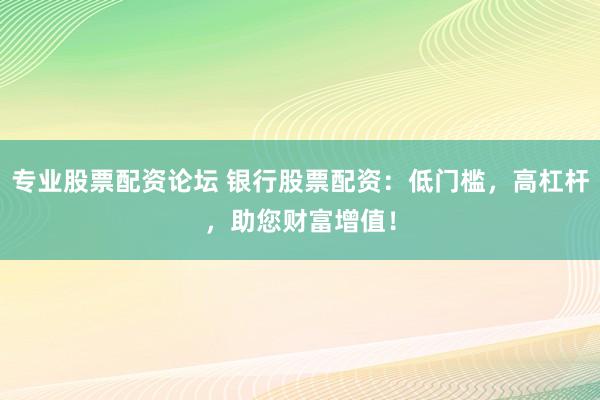 专业股票配资论坛 银行股票配资：低门槛，高杠杆，助您财富增值！