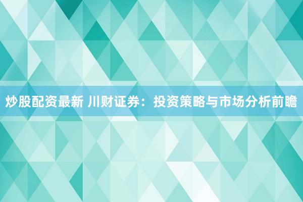 炒股配资最新 川财证券：投资策略与市场分析前瞻