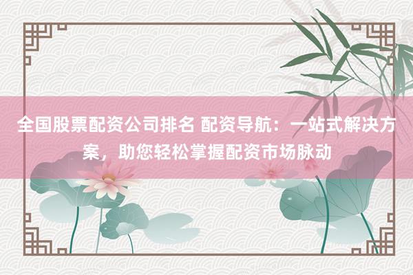 全国股票配资公司排名 配资导航：一站式解决方案，助您轻松掌握配资市场脉动