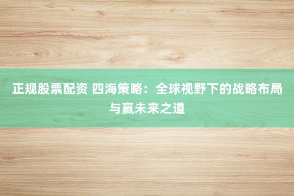 正规股票配资 四海策略：全球视野下的战略布局与赢未来之道