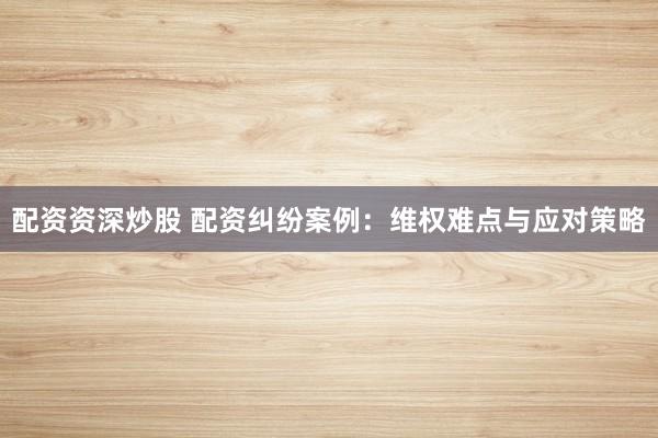 配资资深炒股 配资纠纷案例：维权难点与应对策略