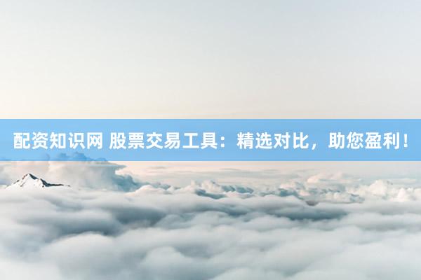 配资知识网 股票交易工具：精选对比，助您盈利！