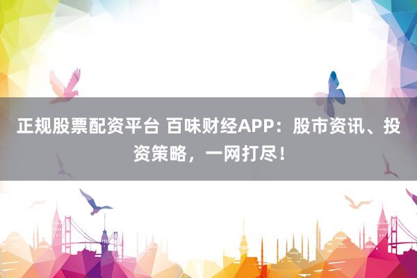 正规股票配资平台 百味财经APP：股市资讯、投资策略，一网打尽！