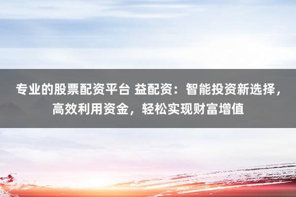 专业的股票配资平台 益配资：智能投资新选择，高效利用资金，轻松实现财富增值