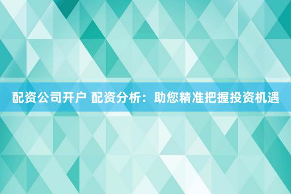 配资公司开户 配资分析：助您精准把握投资机遇