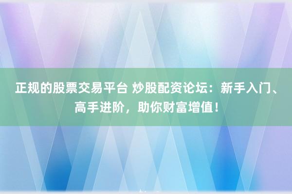 正规的股票交易平台 炒股配资论坛：新手入门、高手进阶，助你财富增值！