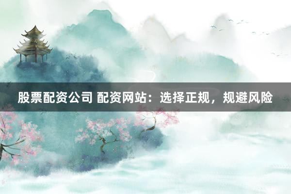 股票配资公司 配资网站：选择正规，规避风险